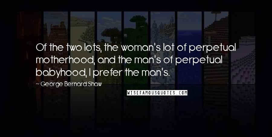 George Bernard Shaw Quotes: Of the two lots, the woman's lot of perpetual motherhood, and the man's of perpetual babyhood, I prefer the man's.