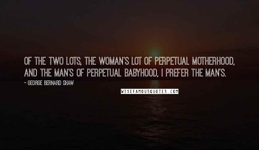 George Bernard Shaw Quotes: Of the two lots, the woman's lot of perpetual motherhood, and the man's of perpetual babyhood, I prefer the man's.