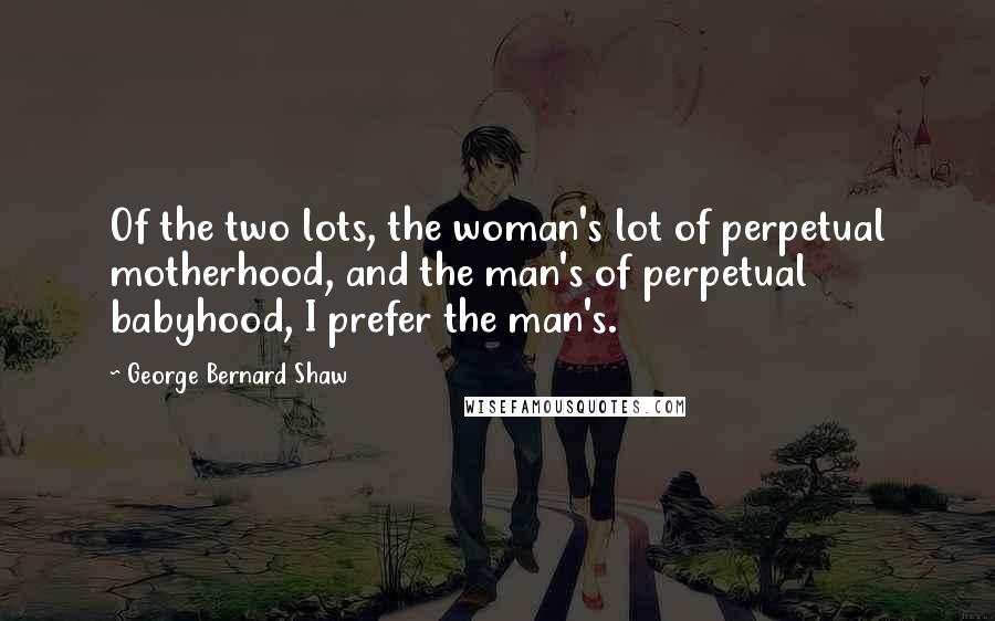 George Bernard Shaw Quotes: Of the two lots, the woman's lot of perpetual motherhood, and the man's of perpetual babyhood, I prefer the man's.