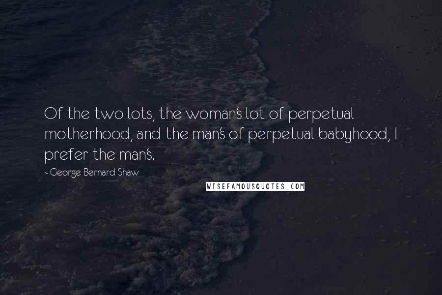 George Bernard Shaw Quotes: Of the two lots, the woman's lot of perpetual motherhood, and the man's of perpetual babyhood, I prefer the man's.