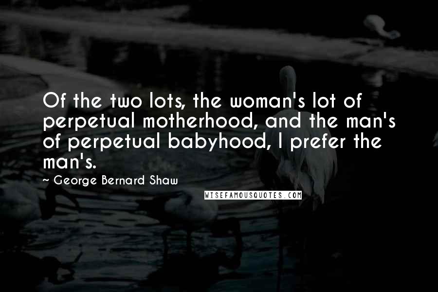 George Bernard Shaw Quotes: Of the two lots, the woman's lot of perpetual motherhood, and the man's of perpetual babyhood, I prefer the man's.