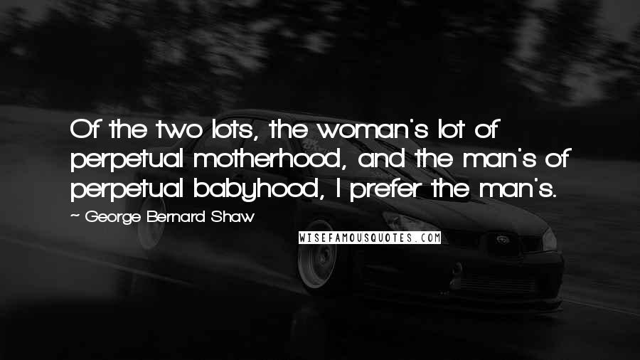 George Bernard Shaw Quotes: Of the two lots, the woman's lot of perpetual motherhood, and the man's of perpetual babyhood, I prefer the man's.