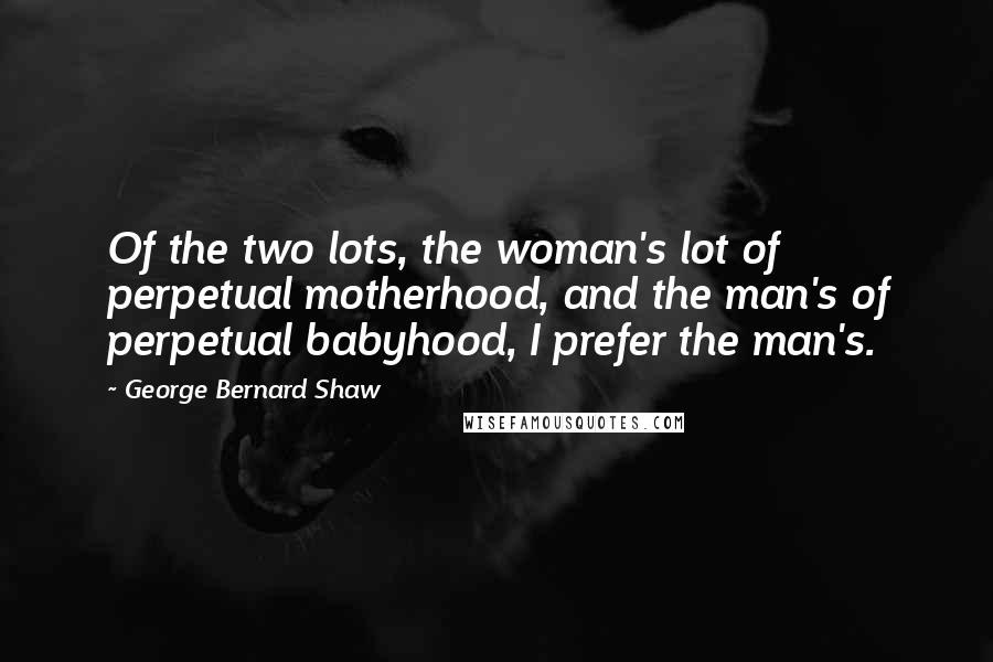 George Bernard Shaw Quotes: Of the two lots, the woman's lot of perpetual motherhood, and the man's of perpetual babyhood, I prefer the man's.