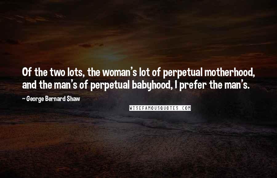 George Bernard Shaw Quotes: Of the two lots, the woman's lot of perpetual motherhood, and the man's of perpetual babyhood, I prefer the man's.