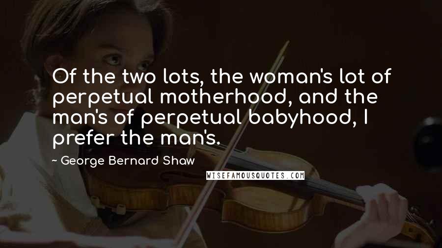 George Bernard Shaw Quotes: Of the two lots, the woman's lot of perpetual motherhood, and the man's of perpetual babyhood, I prefer the man's.