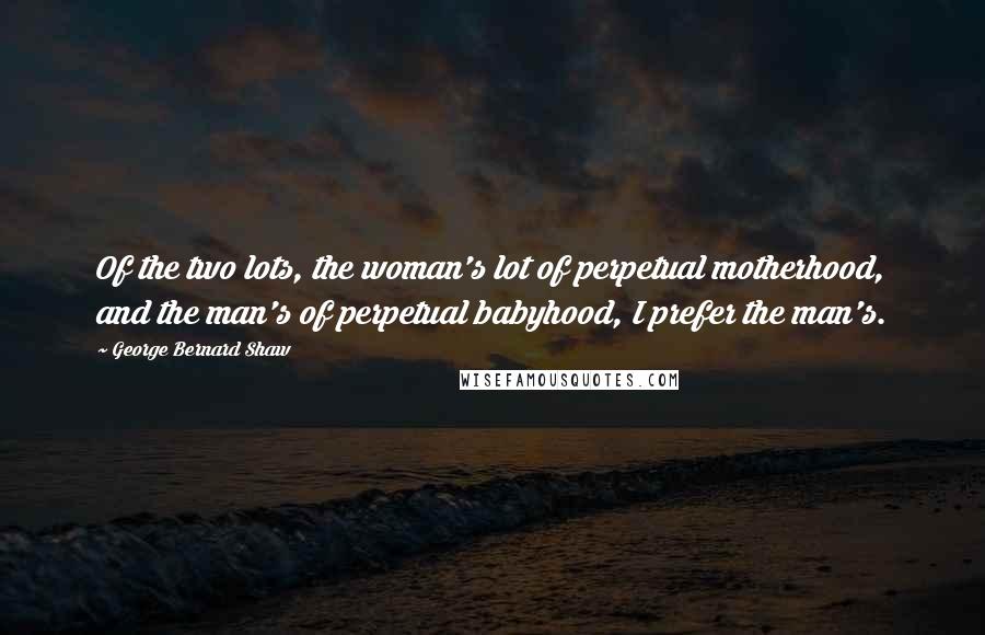 George Bernard Shaw Quotes: Of the two lots, the woman's lot of perpetual motherhood, and the man's of perpetual babyhood, I prefer the man's.