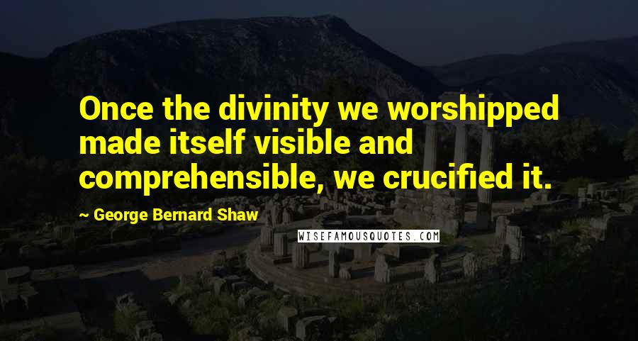 George Bernard Shaw Quotes: Once the divinity we worshipped made itself visible and comprehensible, we crucified it.