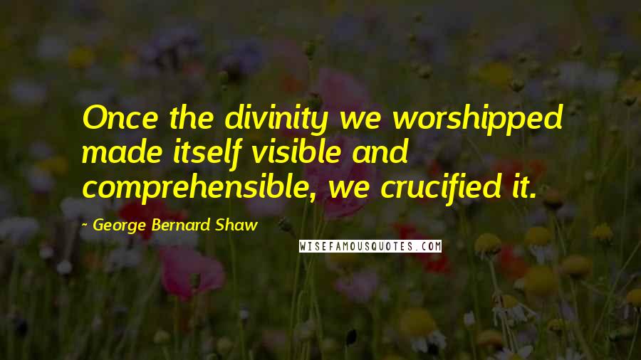 George Bernard Shaw Quotes: Once the divinity we worshipped made itself visible and comprehensible, we crucified it.