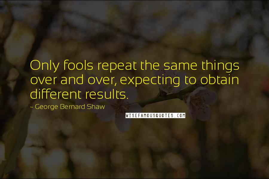 George Bernard Shaw Quotes: Only fools repeat the same things over and over, expecting to obtain different results.