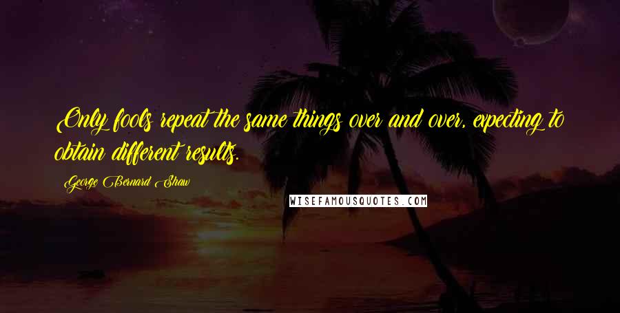 George Bernard Shaw Quotes: Only fools repeat the same things over and over, expecting to obtain different results.