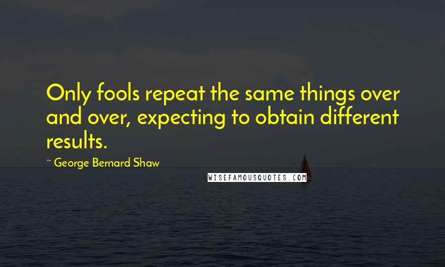 George Bernard Shaw Quotes: Only fools repeat the same things over and over, expecting to obtain different results.