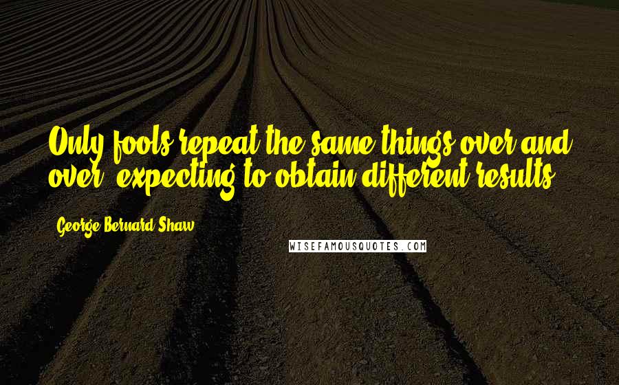 George Bernard Shaw Quotes: Only fools repeat the same things over and over, expecting to obtain different results.