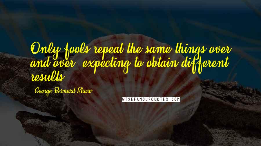 George Bernard Shaw Quotes: Only fools repeat the same things over and over, expecting to obtain different results.