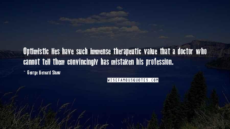 George Bernard Shaw Quotes: Optimistic lies have such immense therapeutic value that a doctor who cannot tell them convincingly has mistaken his profession.