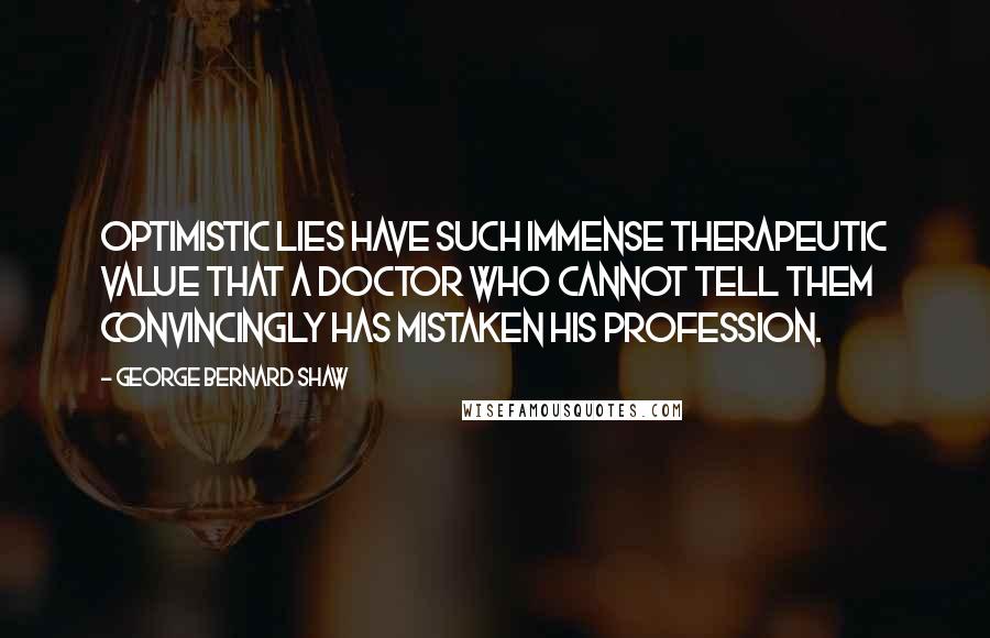 George Bernard Shaw Quotes: Optimistic lies have such immense therapeutic value that a doctor who cannot tell them convincingly has mistaken his profession.