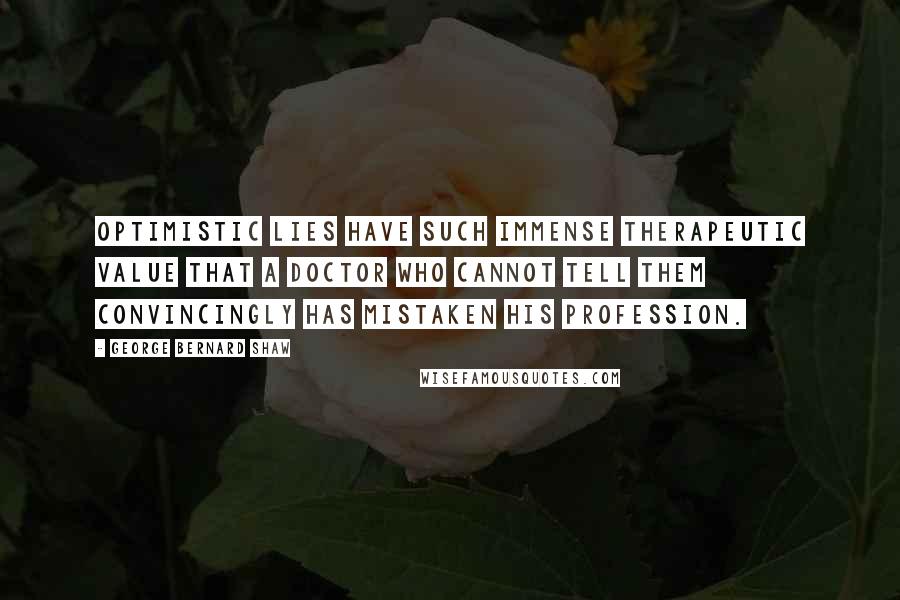 George Bernard Shaw Quotes: Optimistic lies have such immense therapeutic value that a doctor who cannot tell them convincingly has mistaken his profession.