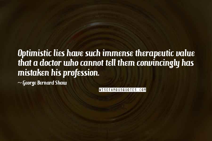 George Bernard Shaw Quotes: Optimistic lies have such immense therapeutic value that a doctor who cannot tell them convincingly has mistaken his profession.