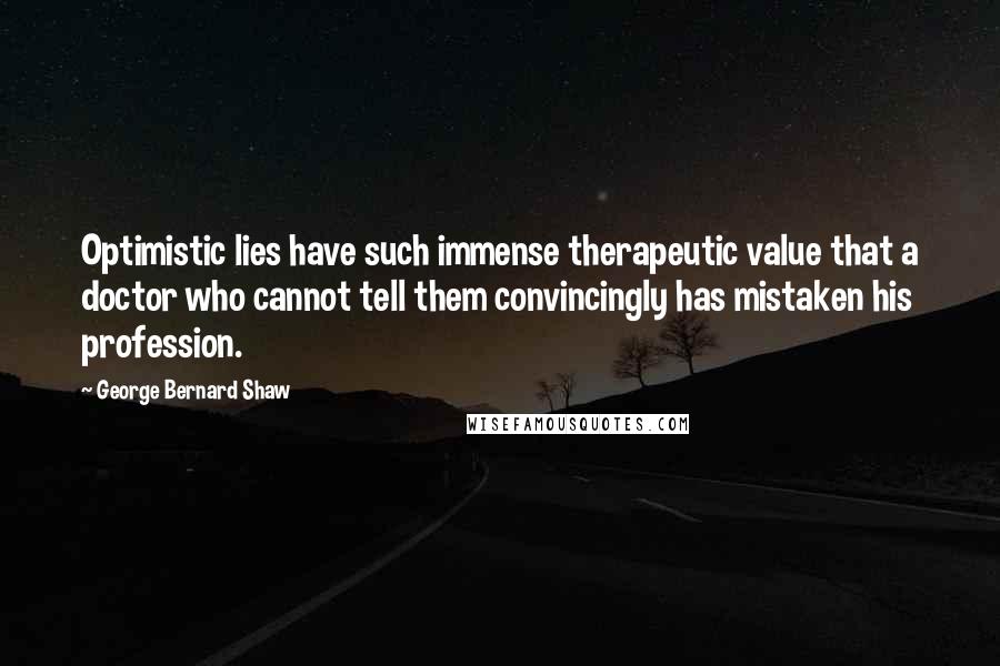 George Bernard Shaw Quotes: Optimistic lies have such immense therapeutic value that a doctor who cannot tell them convincingly has mistaken his profession.