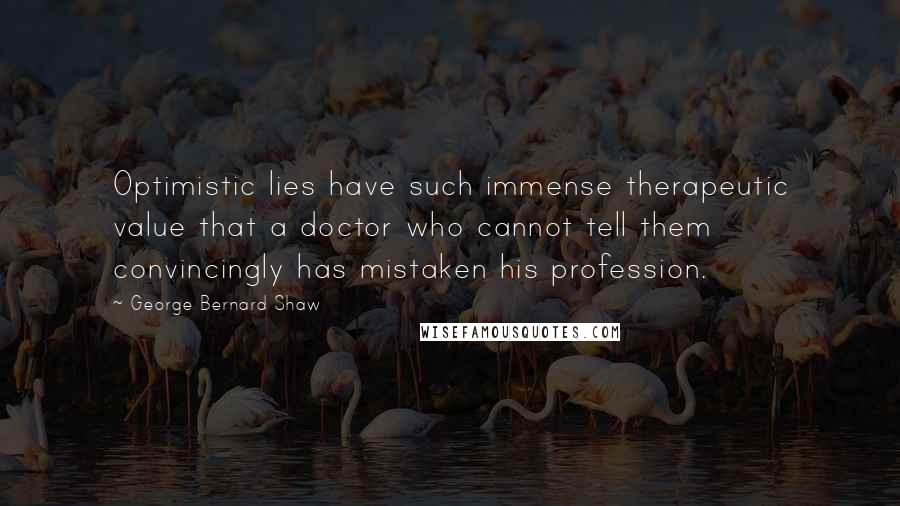 George Bernard Shaw Quotes: Optimistic lies have such immense therapeutic value that a doctor who cannot tell them convincingly has mistaken his profession.