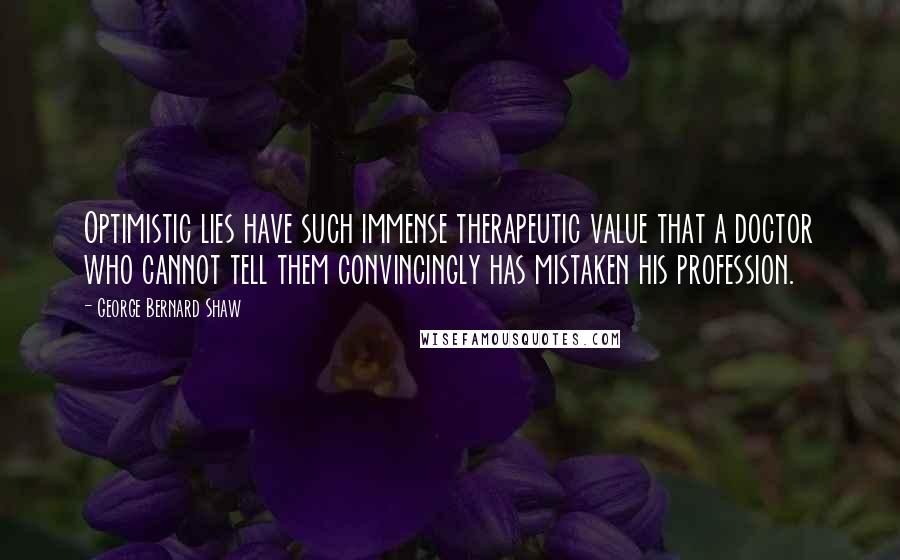 George Bernard Shaw Quotes: Optimistic lies have such immense therapeutic value that a doctor who cannot tell them convincingly has mistaken his profession.