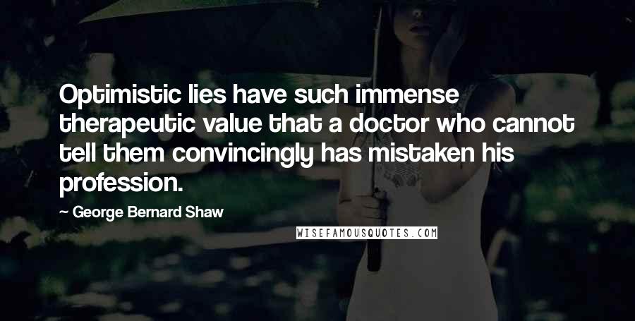 George Bernard Shaw Quotes: Optimistic lies have such immense therapeutic value that a doctor who cannot tell them convincingly has mistaken his profession.