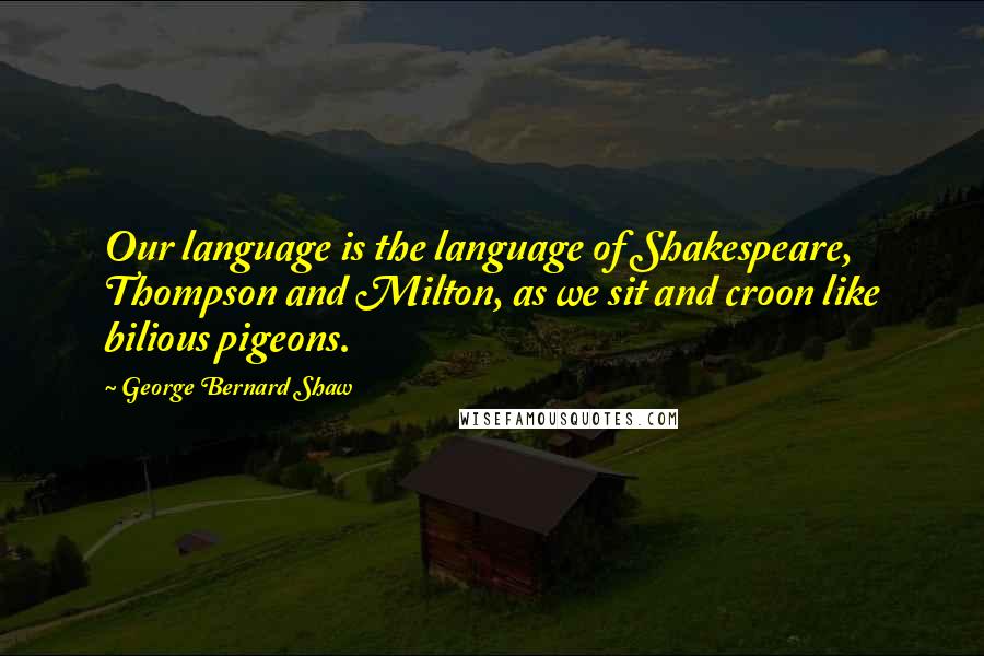 George Bernard Shaw Quotes: Our language is the language of Shakespeare, Thompson and Milton, as we sit and croon like bilious pigeons.