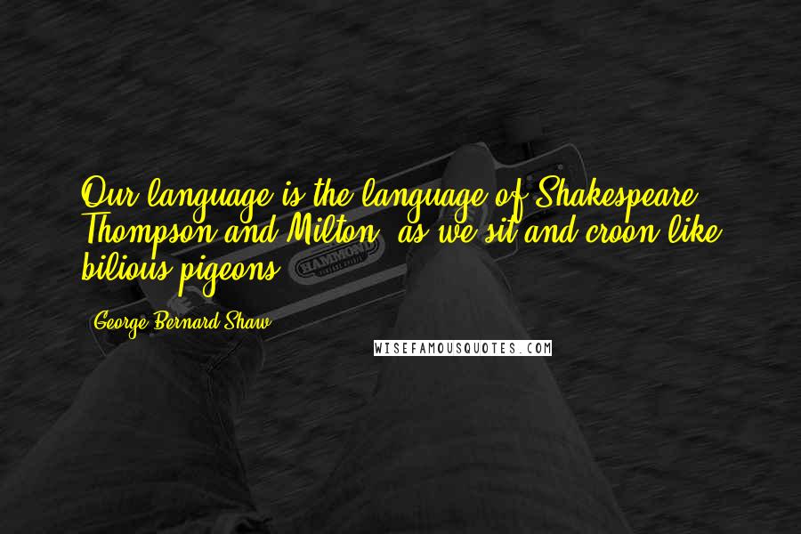 George Bernard Shaw Quotes: Our language is the language of Shakespeare, Thompson and Milton, as we sit and croon like bilious pigeons.