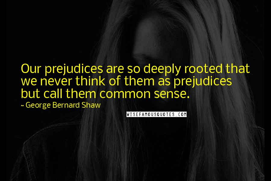 George Bernard Shaw Quotes: Our prejudices are so deeply rooted that we never think of them as prejudices but call them common sense.