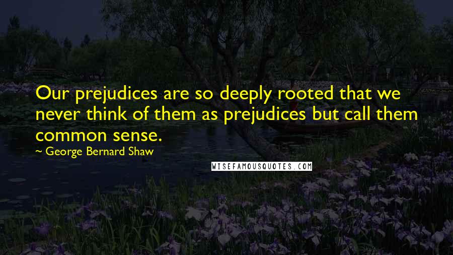 George Bernard Shaw Quotes: Our prejudices are so deeply rooted that we never think of them as prejudices but call them common sense.