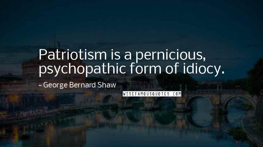George Bernard Shaw Quotes: Patriotism is a pernicious, psychopathic form of idiocy.