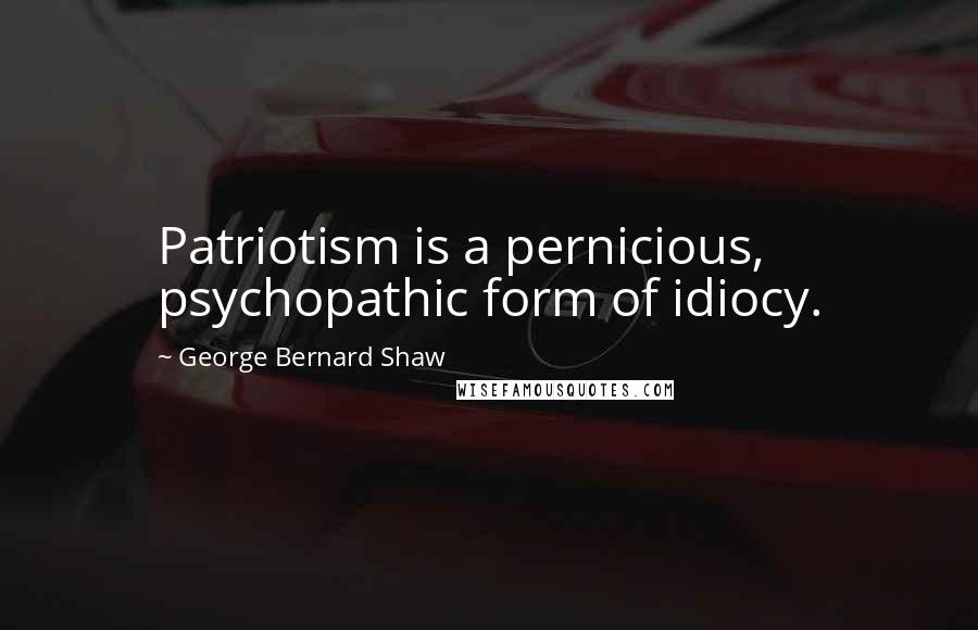 George Bernard Shaw Quotes: Patriotism is a pernicious, psychopathic form of idiocy.