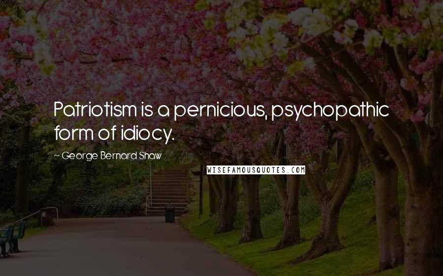 George Bernard Shaw Quotes: Patriotism is a pernicious, psychopathic form of idiocy.