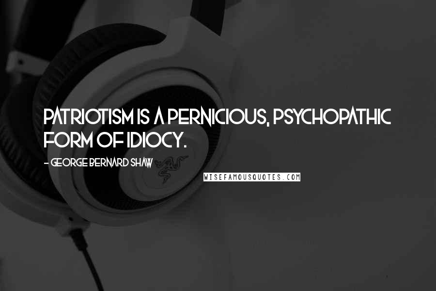 George Bernard Shaw Quotes: Patriotism is a pernicious, psychopathic form of idiocy.