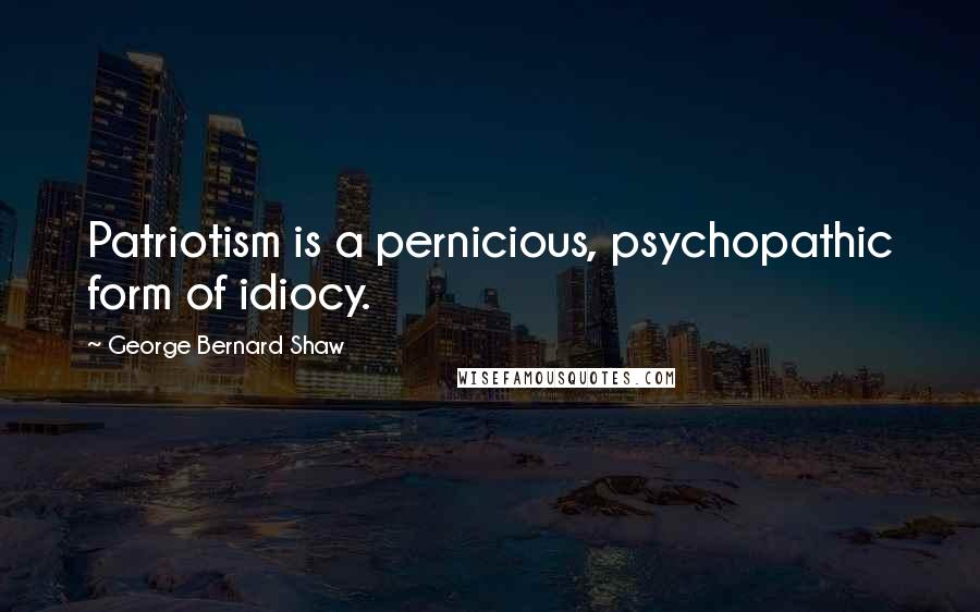 George Bernard Shaw Quotes: Patriotism is a pernicious, psychopathic form of idiocy.