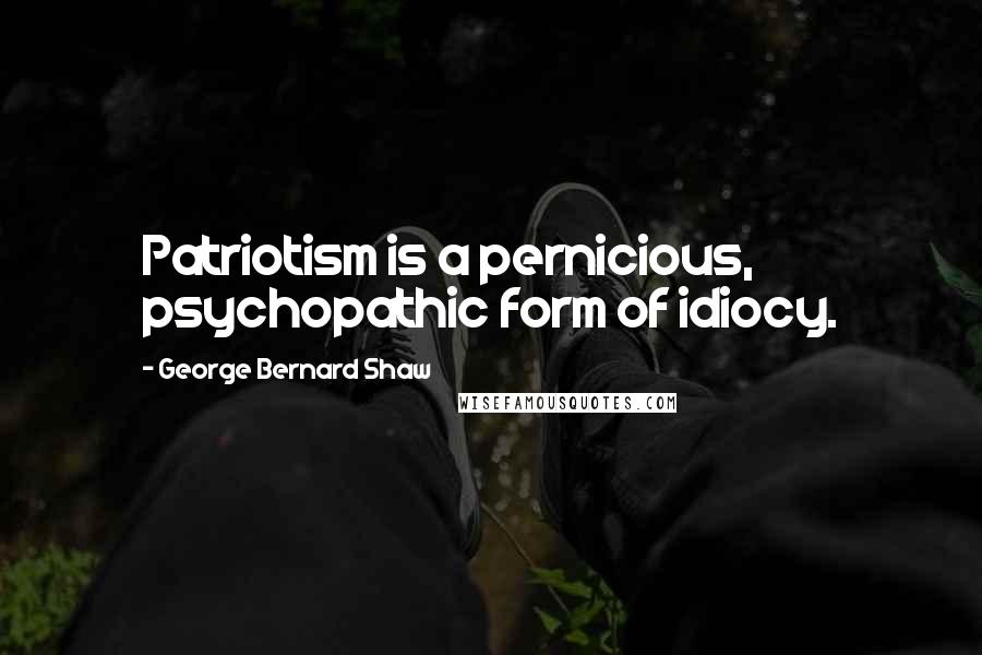 George Bernard Shaw Quotes: Patriotism is a pernicious, psychopathic form of idiocy.