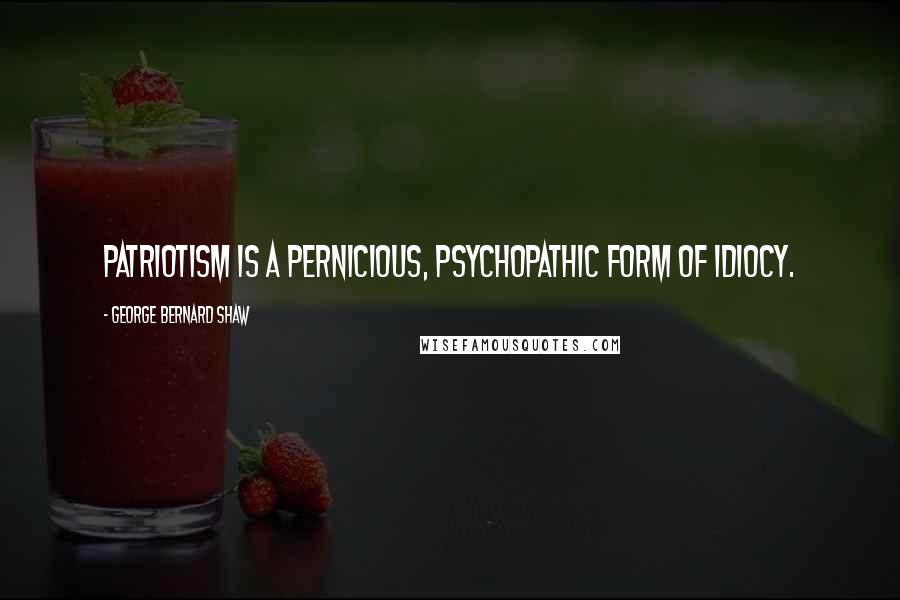 George Bernard Shaw Quotes: Patriotism is a pernicious, psychopathic form of idiocy.