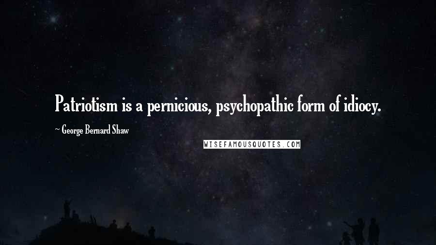 George Bernard Shaw Quotes: Patriotism is a pernicious, psychopathic form of idiocy.