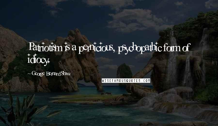 George Bernard Shaw Quotes: Patriotism is a pernicious, psychopathic form of idiocy.
