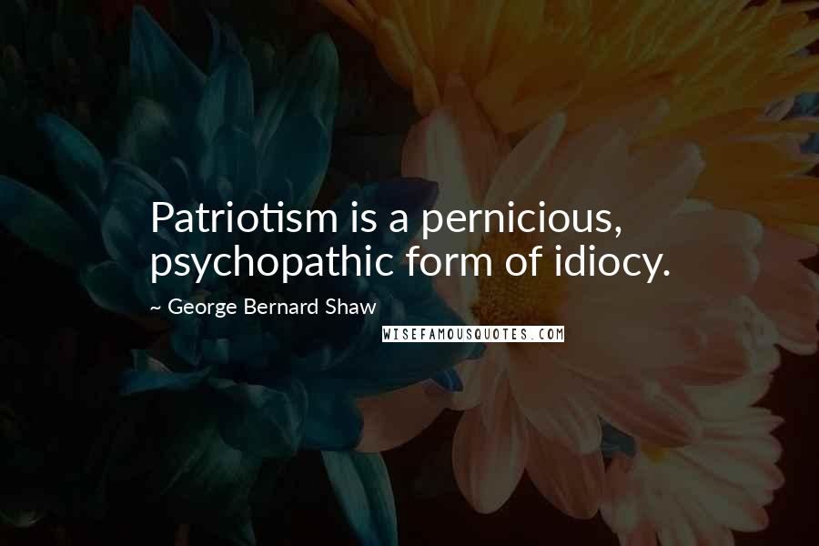George Bernard Shaw Quotes: Patriotism is a pernicious, psychopathic form of idiocy.