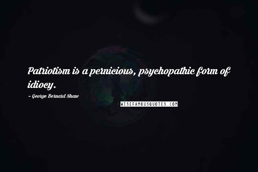 George Bernard Shaw Quotes: Patriotism is a pernicious, psychopathic form of idiocy.
