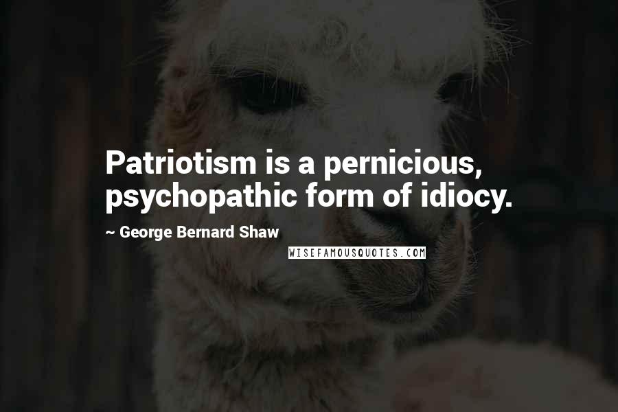 George Bernard Shaw Quotes: Patriotism is a pernicious, psychopathic form of idiocy.