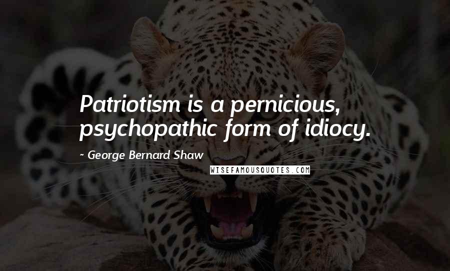 George Bernard Shaw Quotes: Patriotism is a pernicious, psychopathic form of idiocy.
