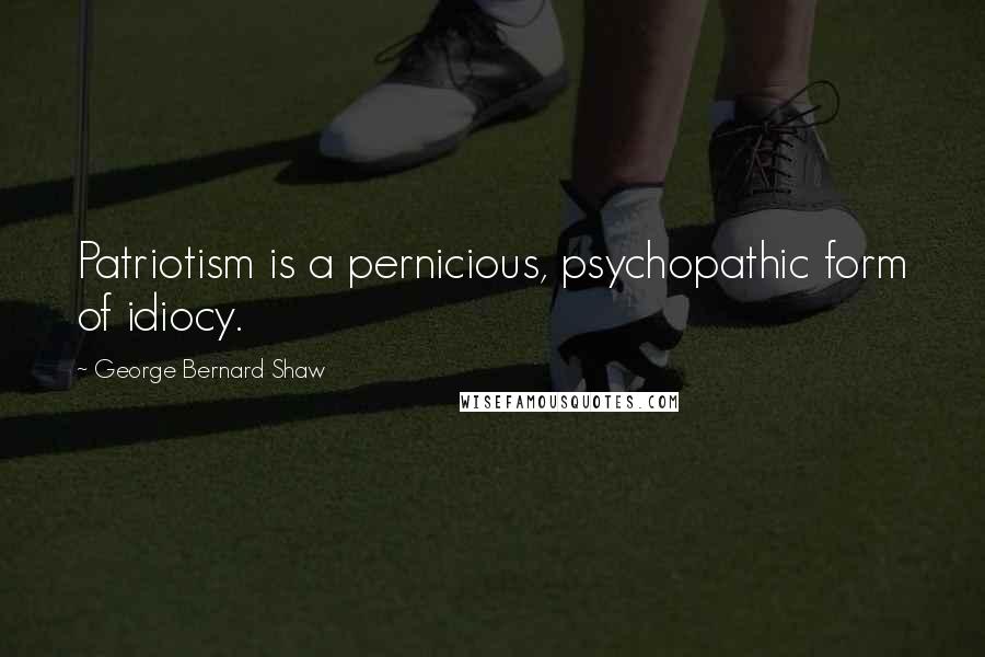 George Bernard Shaw Quotes: Patriotism is a pernicious, psychopathic form of idiocy.
