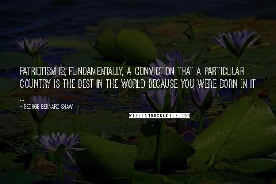 George Bernard Shaw Quotes: Patriotism is, fundamentally, a conviction that a particular country is the best in the world because you were born in it ...