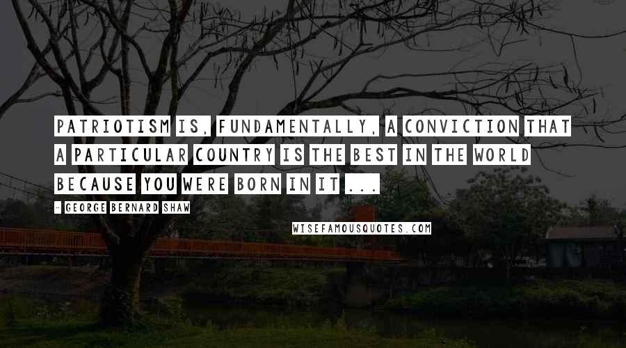 George Bernard Shaw Quotes: Patriotism is, fundamentally, a conviction that a particular country is the best in the world because you were born in it ...