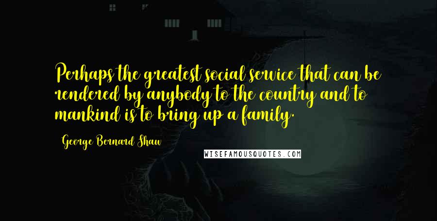 George Bernard Shaw Quotes: Perhaps the greatest social service that can be rendered by anybody to the country and to mankind is to bring up a family.