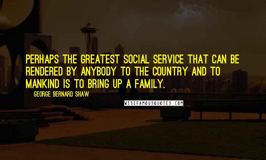 George Bernard Shaw Quotes: Perhaps the greatest social service that can be rendered by anybody to the country and to mankind is to bring up a family.