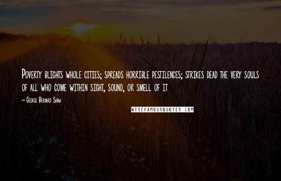 George Bernard Shaw Quotes: Poverty blights whole cities; spreads horrible pestilences; strikes dead the very souls of all who come within sight, sound, or smell of it