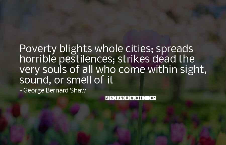 George Bernard Shaw Quotes: Poverty blights whole cities; spreads horrible pestilences; strikes dead the very souls of all who come within sight, sound, or smell of it