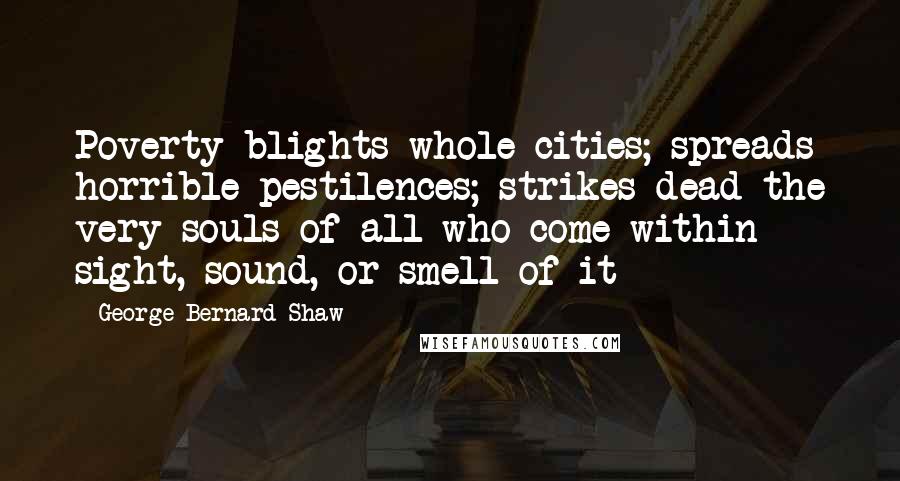 George Bernard Shaw Quotes: Poverty blights whole cities; spreads horrible pestilences; strikes dead the very souls of all who come within sight, sound, or smell of it